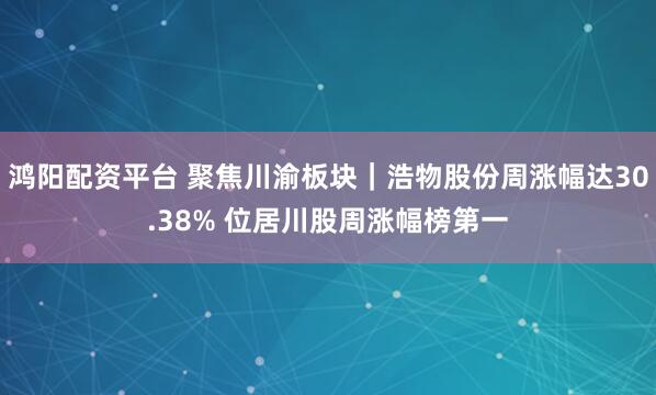鸿阳配资平台 聚焦川渝板块｜浩物股份周涨幅达30.38% 位居川股周涨幅榜第一
