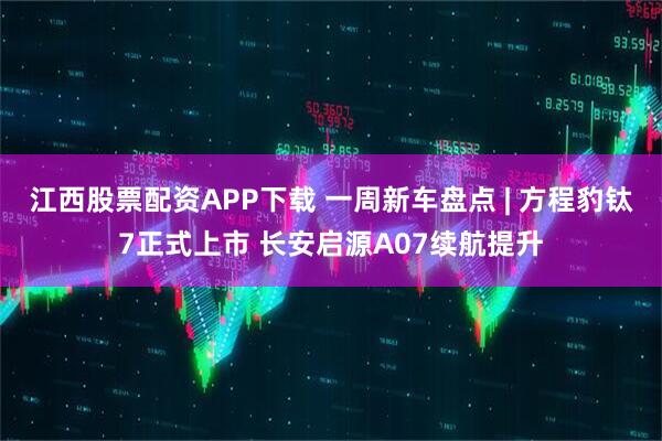 江西股票配资APP下载 一周新车盘点 | 方程豹钛7正式上市 长安启源A07续航提升