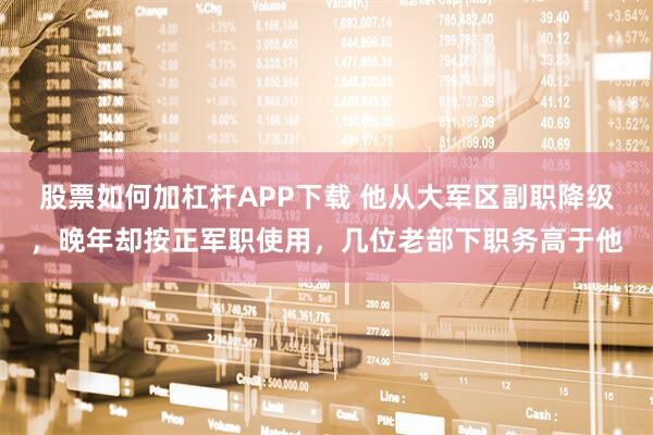 股票如何加杠杆APP下载 他从大军区副职降级，晚年却按正军职使用，几位老部下职务高于他