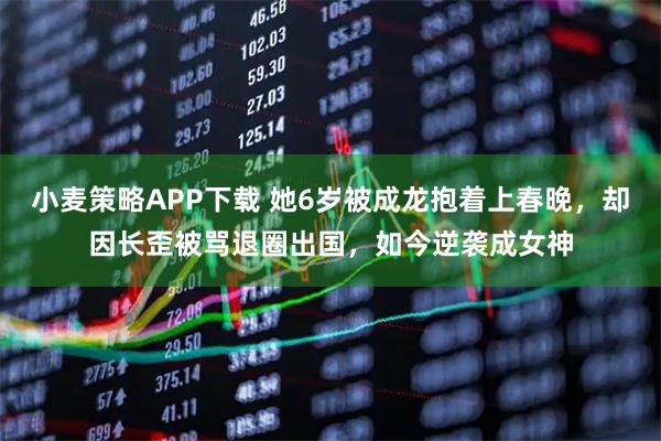 小麦策略APP下载 她6岁被成龙抱着上春晚，却因长歪被骂退圈出国，如今逆袭成女神