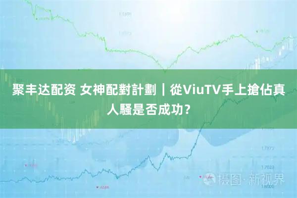 聚丰达配资 女神配對計劃｜從ViuTV手上搶佔真人騷是否成功？