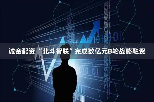 诚金配资 “北斗智联”完成数亿元B轮战略融资