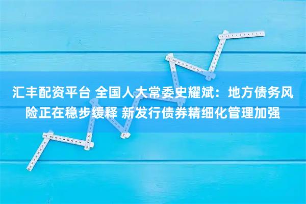 汇丰配资平台 全国人大常委史耀斌：地方债务风险正在稳步缓释 新发行债券精细化管理加强
