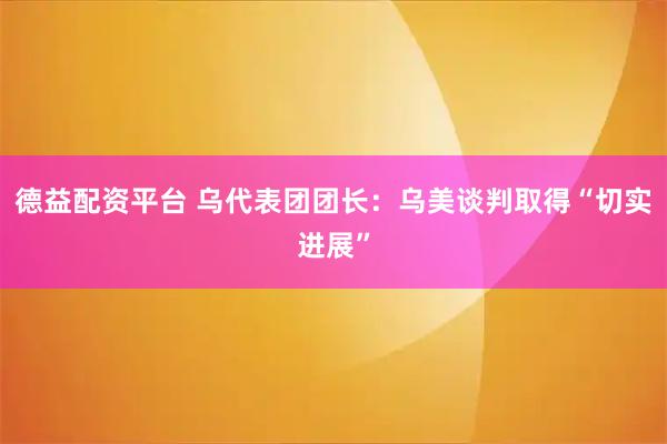 德益配资平台 乌代表团团长：乌美谈判取得“切实进展”