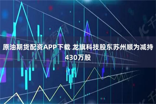 原油期货配资APP下载 龙旗科技股东苏州顺为减持430万股