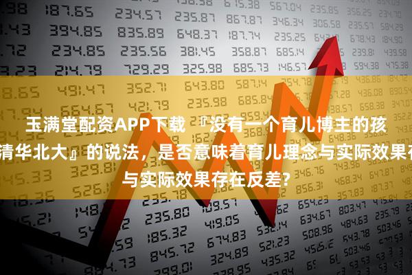 玉满堂配资APP下载 『没有一个育儿博主的孩子能考上清华北大』的说法，是否意味着育儿理念与实际效果存在反差?