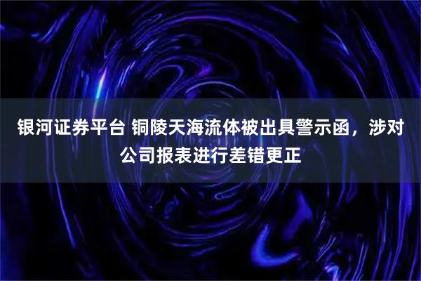 银河证券平台 铜陵天海流体被出具警示函，涉对公司报表进行差错更正