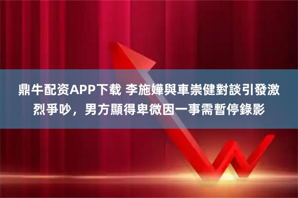 鼎牛配资APP下载 李施嬅與車崇健對談引發激烈爭吵，男方顯得卑微因一事需暫停錄影