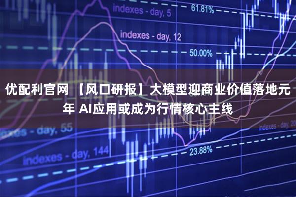 优配利官网 【风口研报】大模型迎商业价值落地元年 AI应用或成为行情核心主线