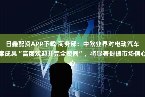 日鑫配资APP下载 商务部：中欧业界对电动汽车案成果“高度欢迎并完全赞同”，将显著提振市场信心
