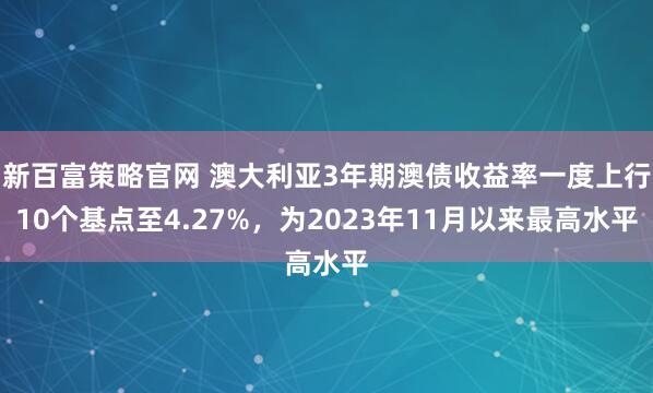 新百富策略官网 澳大利亚3年期澳债收益率一度上行10个基点至4.27%，为2023年11月以来最高水平