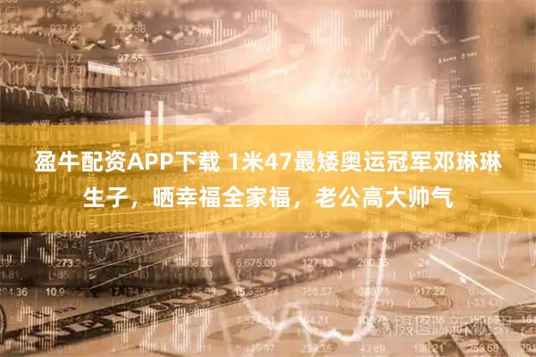盈牛配资APP下载 1米47最矮奥运冠军邓琳琳生子，晒幸福全家福，老公高大帅气