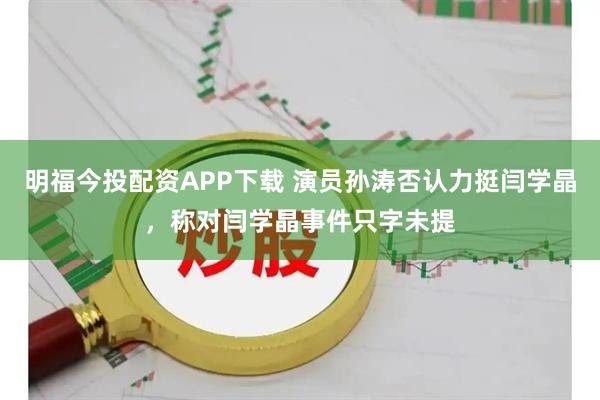 明福今投配资APP下载 演员孙涛否认力挺闫学晶，称对闫学晶事件只字未提