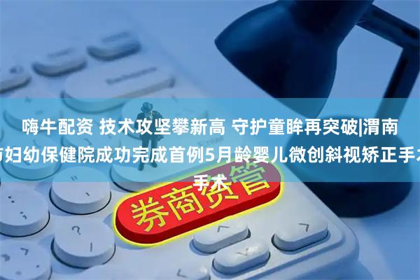 嗨牛配资 技术攻坚攀新高 守护童眸再突破|渭南市妇幼保健院成功完成首例5月龄婴儿微创斜视矫正手术