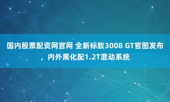 国内股票配资网官网 全新标致3008 GT官图发布，内外黑化配1.2T混动系统