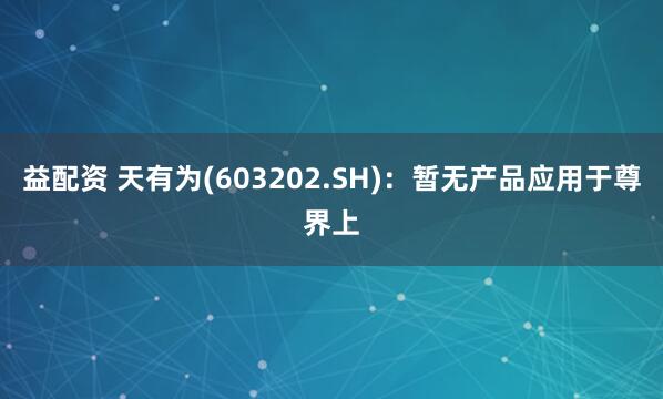 益配资 天有为(603202.SH)：暂无产品应用于尊界上