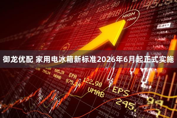 御龙优配 家用电冰箱新标准2026年6月起正式实施