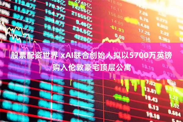 股票配资世界 xAI联合创始人拟以5700万英镑购入伦敦豪宅顶层公寓