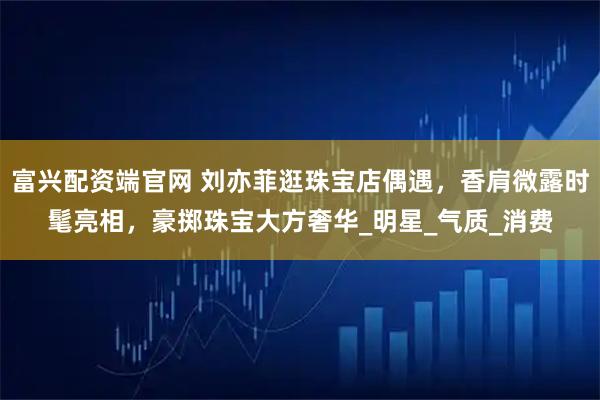 富兴配资端官网 刘亦菲逛珠宝店偶遇，香肩微露时髦亮相，豪掷珠宝大方奢华_明星_气质_消费