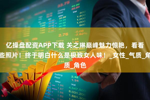 亿操盘配资APP下载 关之琳巅峰魅力惊艳，看看这些照片！终于明白什么是极致女人味！_女性_气质_角色