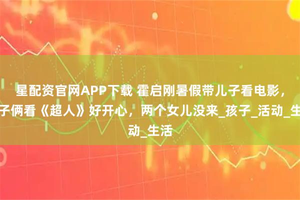 星配资官网APP下载 霍启刚暑假带儿子看电影，父子俩看《超人》好开心，两个女儿没来_孩子_活动_生活