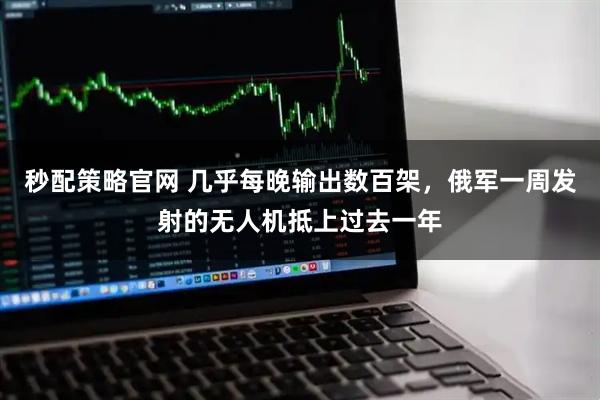 秒配策略官网 几乎每晚输出数百架，俄军一周发射的无人机抵上过去一年