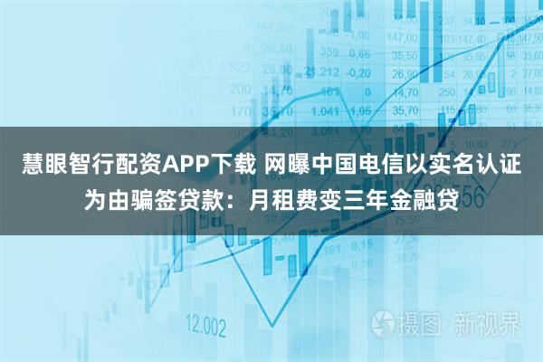 慧眼智行配资APP下载 网曝中国电信以实名认证为由骗签贷款：月租费变三年金融贷
