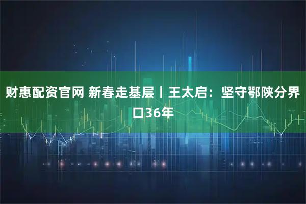 财惠配资官网 新春走基层丨王太启：坚守鄂陕分界口36年