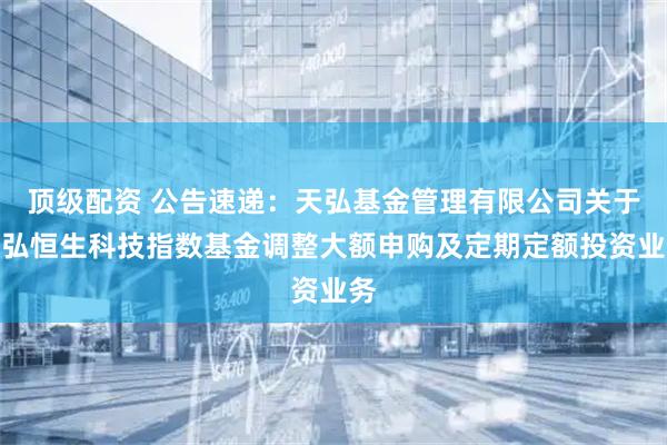 顶级配资 公告速递：天弘基金管理有限公司关于天弘恒生科技指数基金调整大额申购及定期定额投资业务