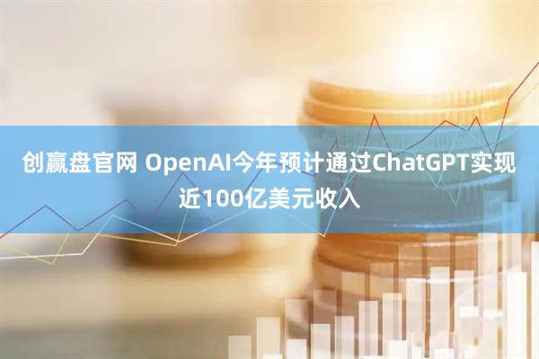 创赢盘官网 OpenAI今年预计通过ChatGPT实现近100亿美元收入